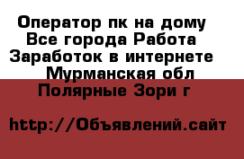 Оператор пк на дому - Все города Работа » Заработок в интернете   . Мурманская обл.,Полярные Зори г.